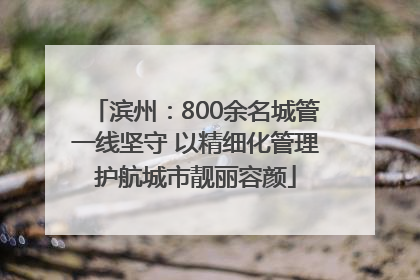 滨州：800余名城管一线坚守 以精细化管理护航城市靓丽容颜